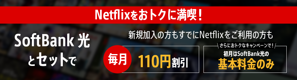 Netflixをおトクに満喫！SoftBank 光とセットで 新規加入の方もすでにNetflixをご利用の方も 毎月110円割引 さらにおトクなキャンペーンで！初月はSoftBank 光の基本料金のみ