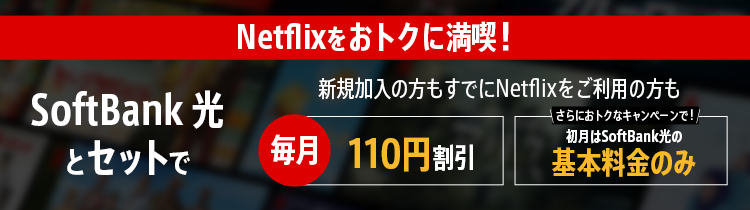 Netflixをおトクに満喫！SoftBank 光とセットで 新規加入の方もすでにNetflixをご利用の方も 毎月110円割引 さらにおトクなキャンペーンで！初月はSoftBank 光の基本料金のみ